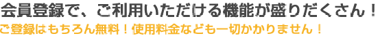 会員登録で、ご利用いただける機能が盛りだくさん！ご登録はもちろん無料！使用料金なども一切かかりません！